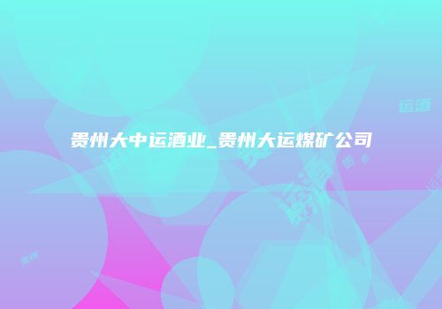 贵州大中运酒业_贵州大运煤矿公司
