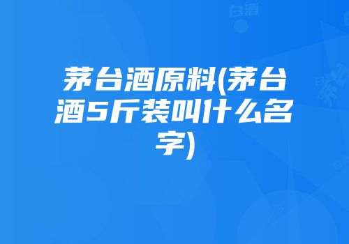 茅台酒原料(茅台酒5斤装叫什么名字)