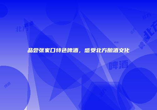 品尝张家口特色啤酒，感受北方酿酒文化