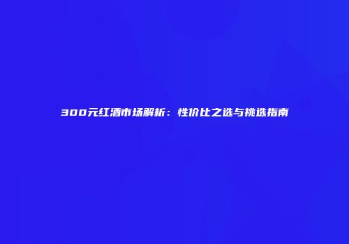 300元红酒市场解析：性价比之选与挑选指南