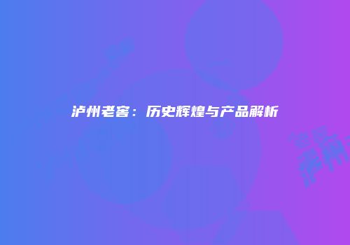 泸州老窖：历史辉煌与产品解析
