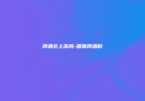 啤酒会上冻吗-固体啤酒粉