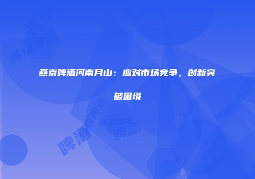 燕京啤酒河南月山：应对市场竞争，创新突破困境
