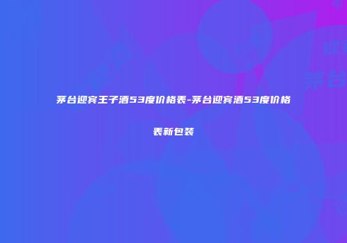 茅台迎宾王子酒53度价格表-茅台迎宾酒53度价格表新包装