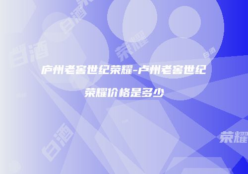 庐州老窖世纪荣耀-卢州老窖世纪荣耀价格是多少