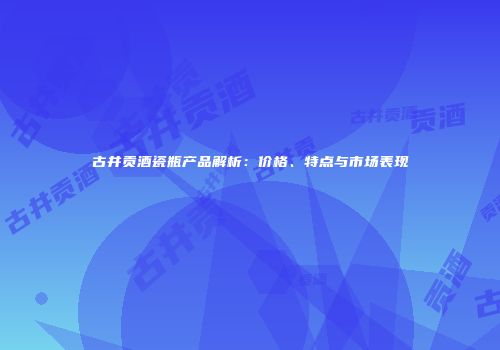 古井贡酒瓷瓶产品解析：价格、特点与市场表现