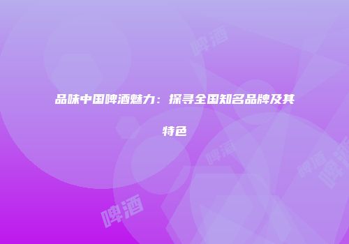 品味中国啤酒魅力：探寻全国知名品牌及其特色