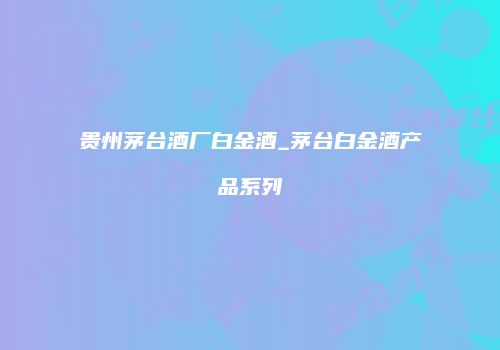 贵州茅台酒厂白金酒_茅台白金酒产品系列