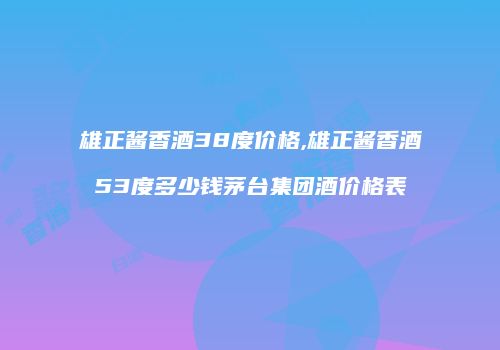 雄正酱香酒38度价格,雄正酱香酒53度多少钱茅台集团酒价格表