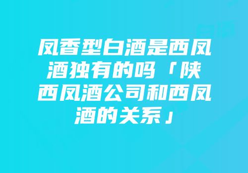 凤香型白酒是西凤酒独有的吗「陕西凤酒公司和西凤酒的关系」