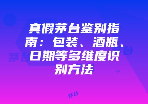 真假茅台鉴别指南：包装、酒瓶、日期等多维度识别方法
