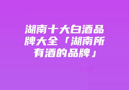 湖南十大白酒品牌大全「湖南所有酒的品牌」