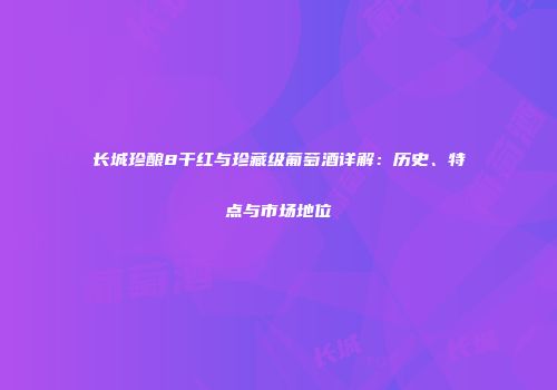 长城珍酿8干红与珍藏级葡萄酒详解：历史、特点与市场地位