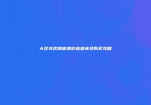大汉光武明德酒价格查询及购买攻略