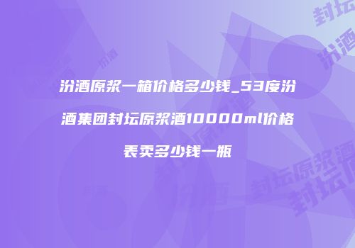 汾酒原浆一箱价格多少钱_53度汾酒集团封坛原浆酒10000ml价格表卖多少钱一瓶