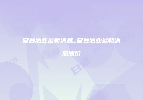 皇台酒业最新消息_皇台酒业最新消息股价