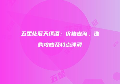 五星花冠天缘酒：价格查询、选购攻略及特点详解