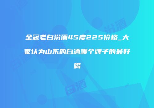 金冠老白汾酒45度225价格_大家认为山东的白酒哪个牌子的最好喝