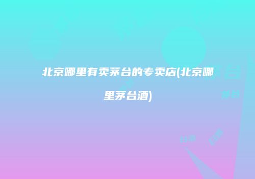 北京哪里有卖茅台的专卖店(北京哪里茅台酒)