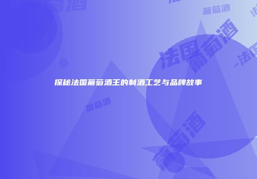 探秘法国葡萄酒王的制酒工艺与品牌故事