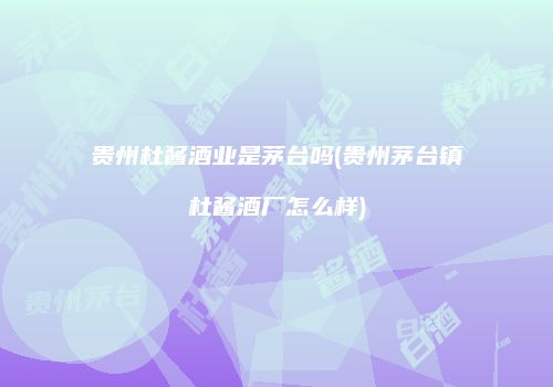 贵州杜酱酒业是茅台吗(贵州茅台镇杜酱酒厂怎么样)
