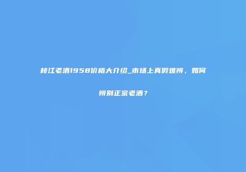 枝江老酒1958价格大介绍_市场上真假难辨，如何辨别正宗老酒？