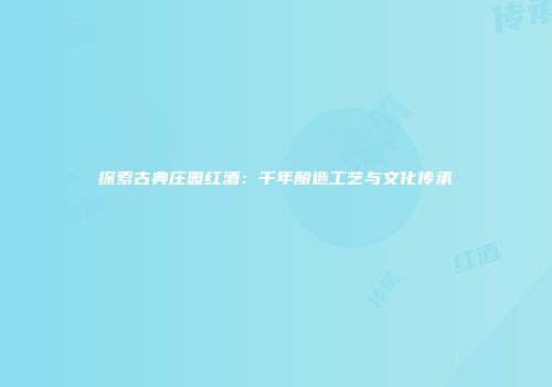 探索古典庄园红酒：千年酿造工艺与文化传承