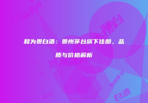 和为贵白酒：贵州茅台旗下佳酿，品质与价格解析