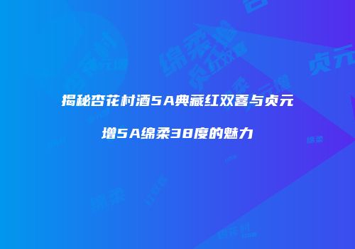 揭秘杏花村酒5A典藏红双喜与贞元增5A绵柔38度的魅力