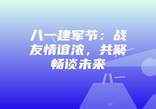 八一建军节：战友情谊浓，共聚畅谈未来