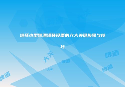 选择小型啤酒罐装设备的六大关键步骤与技巧
