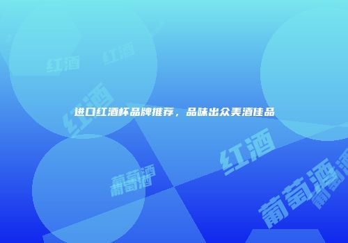 进口红酒杯品牌推荐，品味出众美酒佳品