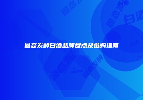 固态发酵白酒品牌盘点及选购指南