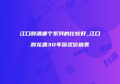 江口醇酒哪个系列的比较好_江口醇龙酒30年原浆价格表
