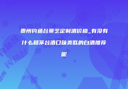 贵州钓鱼台景芝定制酒价格_有没有什么和茅台酒口味类似的白酒推荐呢
