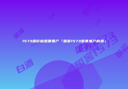 1573酒价格是哪里产「国窖1573是哪里产的酒」