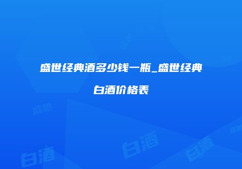 盛世经典酒多少钱一瓶_盛世经典白酒价格表