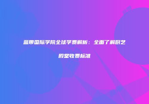 蓝带国际学院全球学费解析：全面了解厨艺殿堂收费标准
