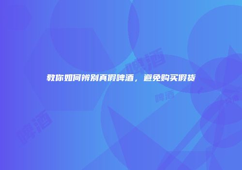 教你如何辨别真假啤酒，避免购买假货