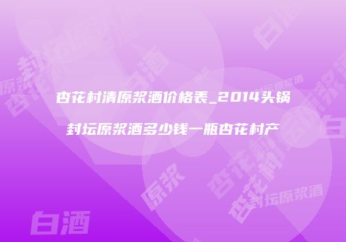 杏花村清原浆酒价格表_2014头锅封坛原浆酒多少钱一瓶杏花村产
