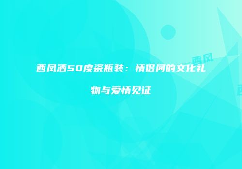 西凤酒50度瓷瓶装：情侣间的文化礼物与爱情见证