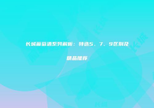 长城葡萄酒系列解析：特选5、7、9区别及精品推荐