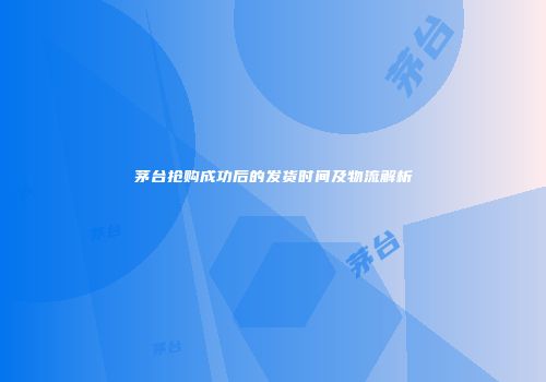 茅台抢购成功后的发货时间及物流解析