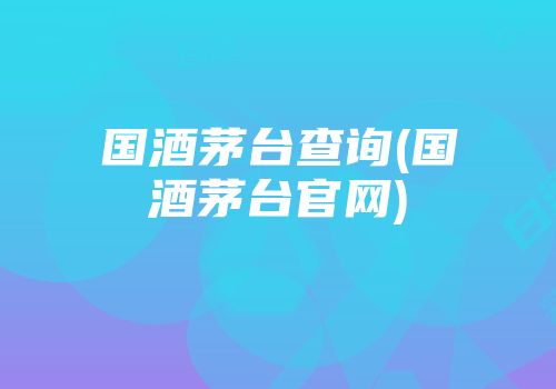 国酒茅台查询(国酒茅台官网)
