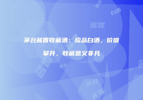 茅台酱香收藏酒：珍品白酒，价值攀升，收藏意义非凡
