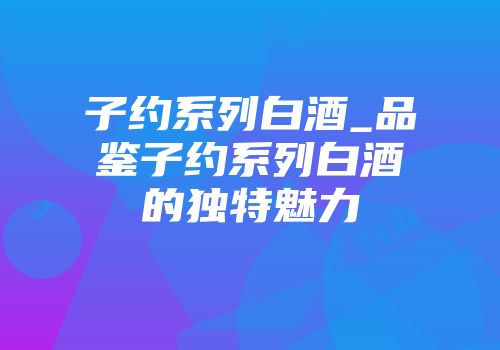 子约系列白酒_品鉴子约系列白酒的独特魅力