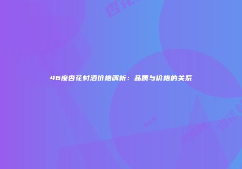 46度杏花村酒价格解析：品质与价格的关系