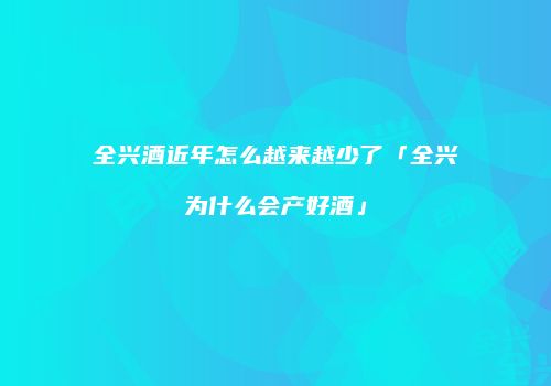全兴酒近年怎么越来越少了「全兴为什么会产好酒」