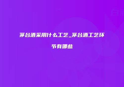 茅台酒采用什么工艺_茅台酒工艺环节有哪些