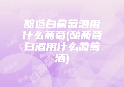 酿造白葡萄酒用什么葡萄(酿葡萄白酒用什么葡萄酒)